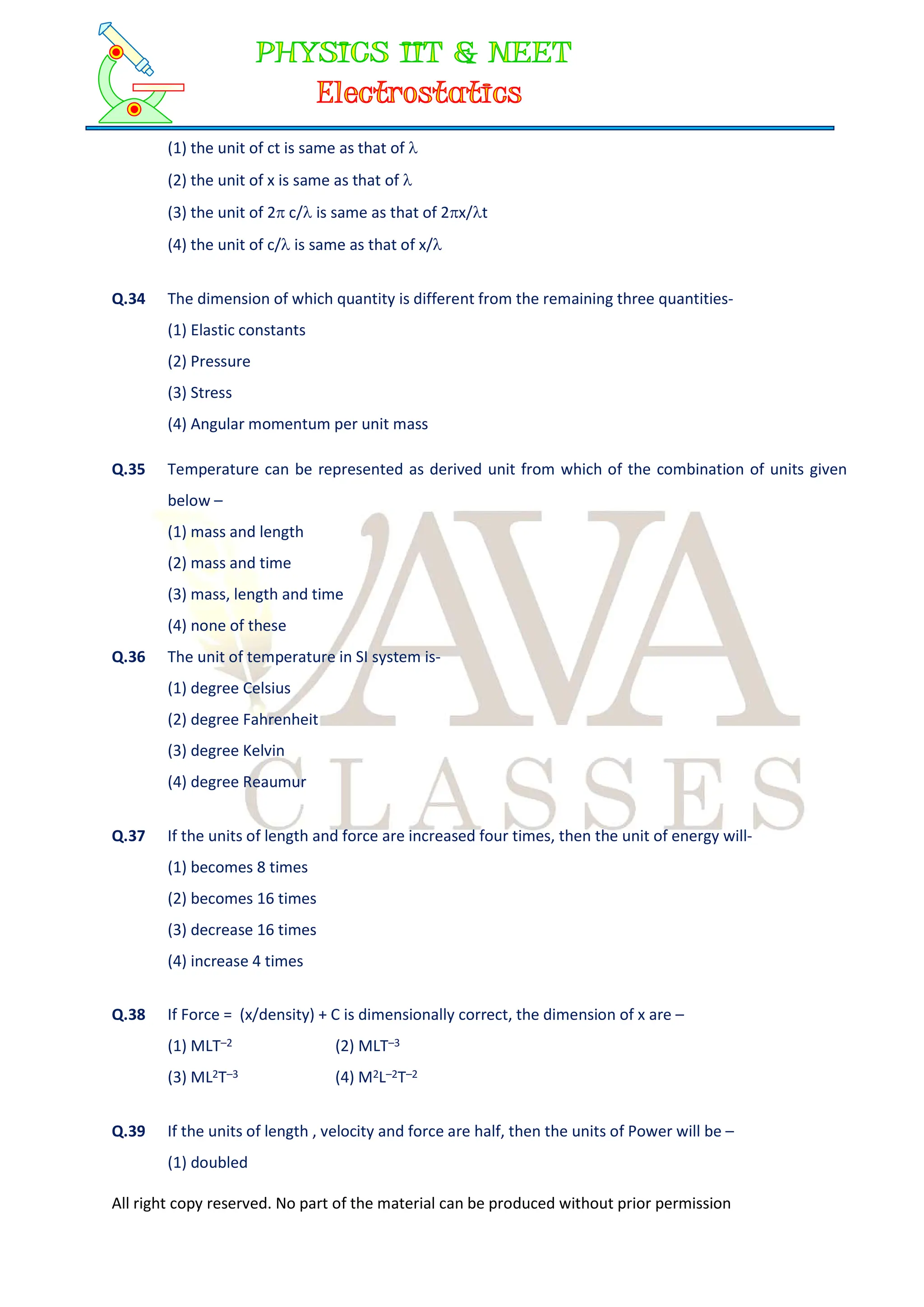 All right copy reserved. No part of the material can be produced without prior permission
(1) the unit of ct is same as that of 
(2) the unit of x is same as that of 
(3) the unit of 2 c/ is same as that of 2x/t
(4) the unit of c/ is same as that of x/
Q.34 The dimension of which quantity is different from the remaining three quantities-
(1) Elastic constants
(2) Pressure
(3) Stress
(4) Angular momentum per unit mass
Q.35 Temperature can be represented as derived unit from which of the combination of units given
below –
(1) mass and length
(2) mass and time
(3) mass, length and time
(4) none of these
Q.36 The unit of temperature in SI system is-
(1) degree Celsius
(2) degree Fahrenheit
(3) degree Kelvin
(4) degree Reaumur
Q.37 If the units of length and force are increased four times, then the unit of energy will-
(1) becomes 8 times
(2) becomes 16 times
(3) decrease 16 times
(4) increase 4 times
Q.38 If Force = (x/density) + C is dimensionally correct, the dimension of x are –
(1) MLT–2 (2) MLT–3
(3) ML2T–3 (4) M2L–2T–2
Q.39 If the units of length , velocity and force are half, then the units of Power will be –
(1) doubled
 