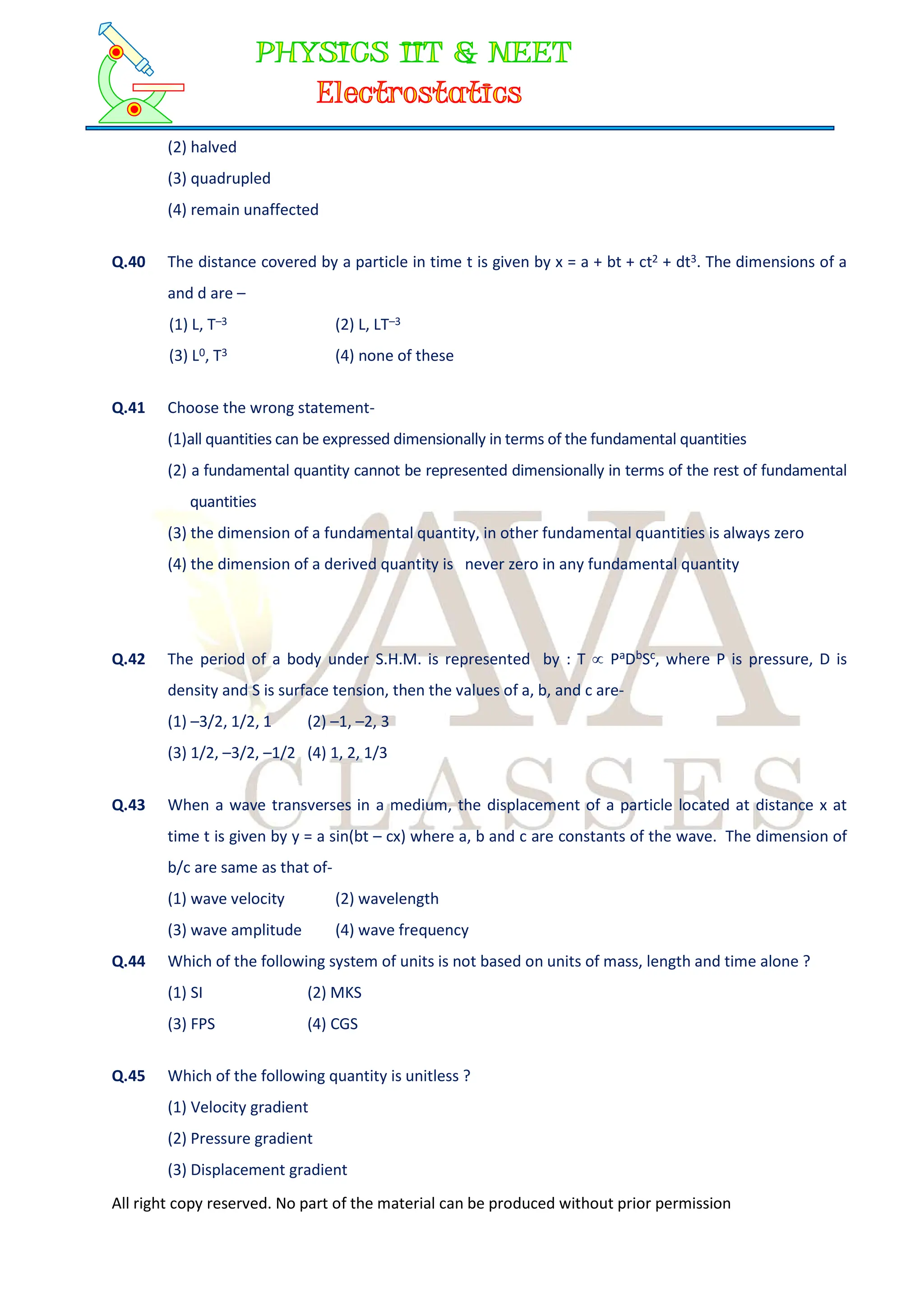 All right copy reserved. No part of the material can be produced without prior permission
(2) halved
(3) quadrupled
(4) remain unaffected
Q.40 The distance covered by a particle in time t is given by x = a + bt + ct2 + dt3. The dimensions of a
and d are –
(1) L, T–3 (2) L, LT–3
(3) L0, T3 (4) none of these
Q.41 Choose the wrong statement-
(1)all quantities can be expressed dimensionally in terms of the fundamental quantities
(2) a fundamental quantity cannot be represented dimensionally in terms of the rest of fundamental
quantities
(3) the dimension of a fundamental quantity, in other fundamental quantities is always zero
(4) the dimension of a derived quantity is never zero in any fundamental quantity
Q.42 The period of a body under S.H.M. is represented by : T  PaDbSc, where P is pressure, D is
density and S is surface tension, then the values of a, b, and c are-
(1) –3/2, 1/2, 1 (2) –1, –2, 3
(3) 1/2, –3/2, –1/2 (4) 1, 2, 1/3
Q.43 When a wave transverses in a medium, the displacement of a particle located at distance x at
time t is given by y = a sin(bt – cx) where a, b and c are constants of the wave. The dimension of
b/c are same as that of-
(1) wave velocity (2) wavelength
(3) wave amplitude (4) wave frequency
Q.44 Which of the following system of units is not based on units of mass, length and time alone ?
(1) SI (2) MKS
(3) FPS (4) CGS
Q.45 Which of the following quantity is unitless ?
(1) Velocity gradient
(2) Pressure gradient
(3) Displacement gradient
 