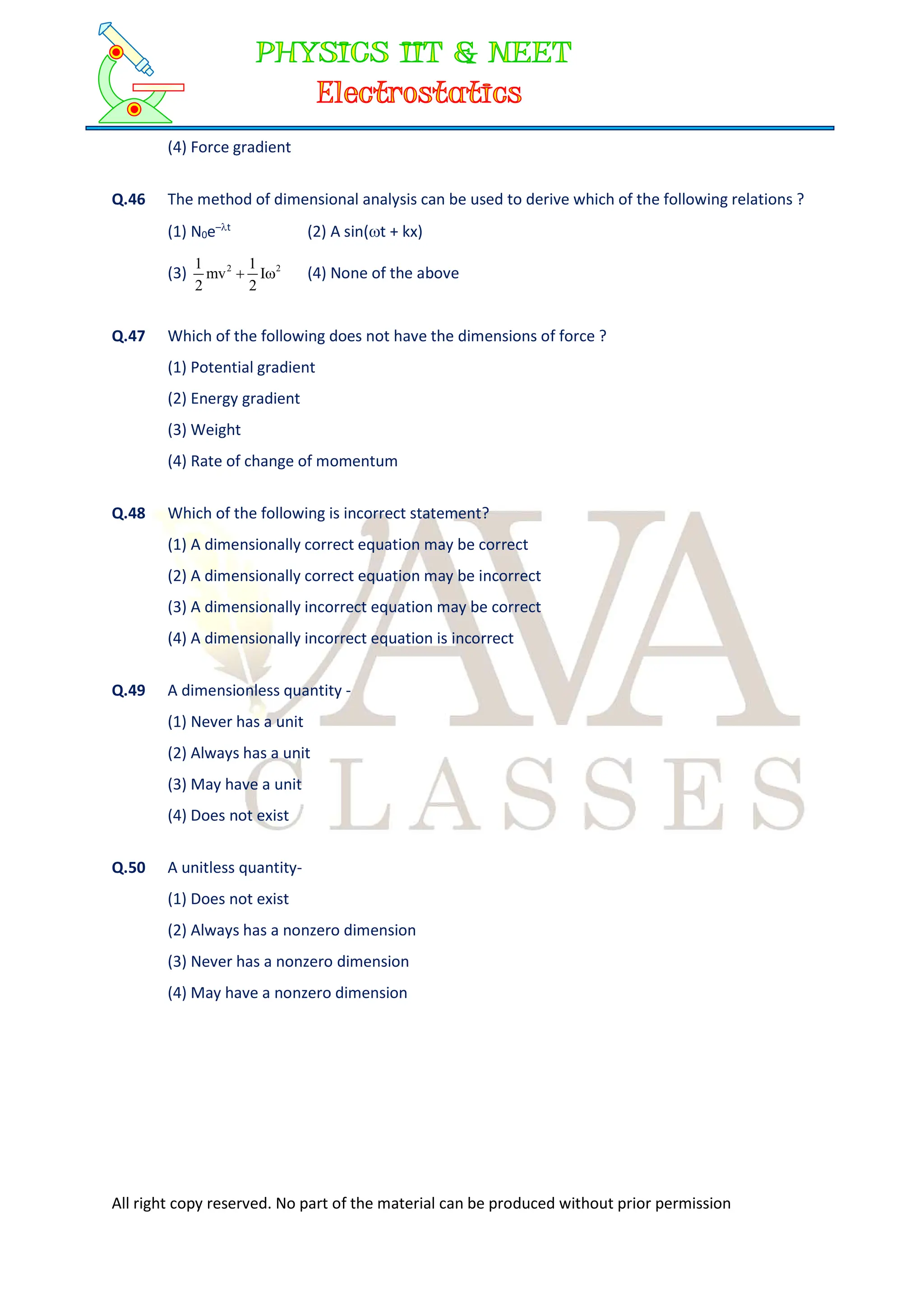 All right copy reserved. No part of the material can be produced without prior permission
(4) Force gradient
Q.46 The method of dimensional analysis can be used to derive which of the following relations ?
(1) N0e–t
(2) A sin(t + kx)
(3) 2
2
I
2
1
mv
2
1

 (4) None of the above
Q.47 Which of the following does not have the dimensions of force ?
(1) Potential gradient
(2) Energy gradient
(3) Weight
(4) Rate of change of momentum
Q.48 Which of the following is incorrect statement?
(1) A dimensionally correct equation may be correct
(2) A dimensionally correct equation may be incorrect
(3) A dimensionally incorrect equation may be correct
(4) A dimensionally incorrect equation is incorrect
Q.49 A dimensionless quantity -
(1) Never has a unit
(2) Always has a unit
(3) May have a unit
(4) Does not exist
Q.50 A unitless quantity-
(1) Does not exist
(2) Always has a nonzero dimension
(3) Never has a nonzero dimension
(4) May have a nonzero dimension
 