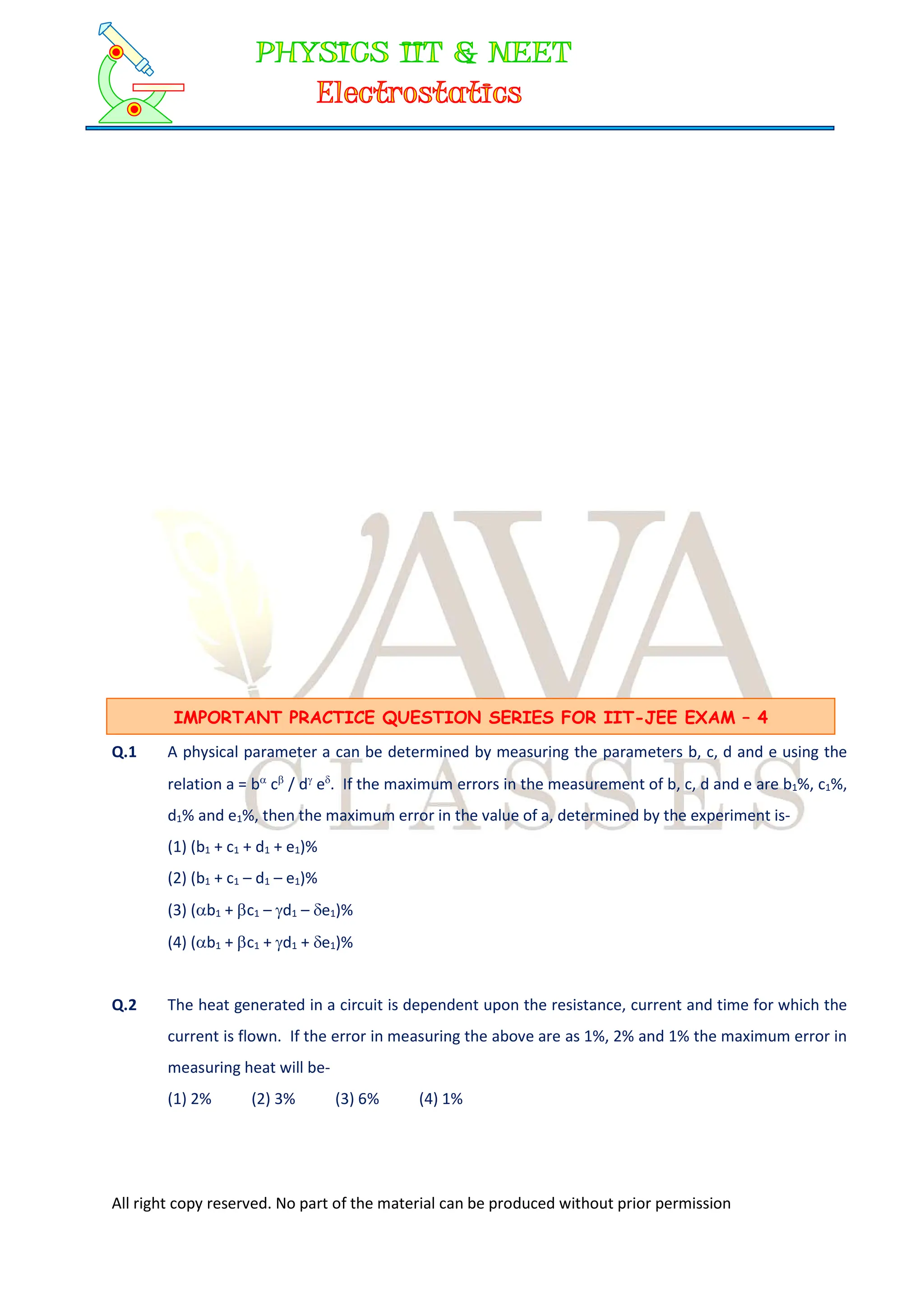 All right copy reserved. No part of the material can be produced without prior permission

Q.1 A physical parameter a can be determined by measuring the parameters b, c, d and e using the
relation a = b
c
/ d
e
. If the maximum errors in the measurement of b, c, d and e are b1%, c1%,
d1% and e1%, then the maximum error in the value of a, determined by the experiment is-
(1) (b1 + c1 + d1 + e1)%
(2) (b1 + c1 – d1 – e1)%
(3) (b1 + c1 – d1 – e1)%
(4) (b1 + c1 + d1 + e1)%
Q.2 The heat generated in a circuit is dependent upon the resistance, current and time for which the
current is flown. If the error in measuring the above are as 1%, 2% and 1% the maximum error in
measuring heat will be-
(1) 2% (2) 3% (3) 6% (4) 1%
IMPORTANT PRACTICE QUESTION SERIES FOR IIT-JEE EXAM – 4
 