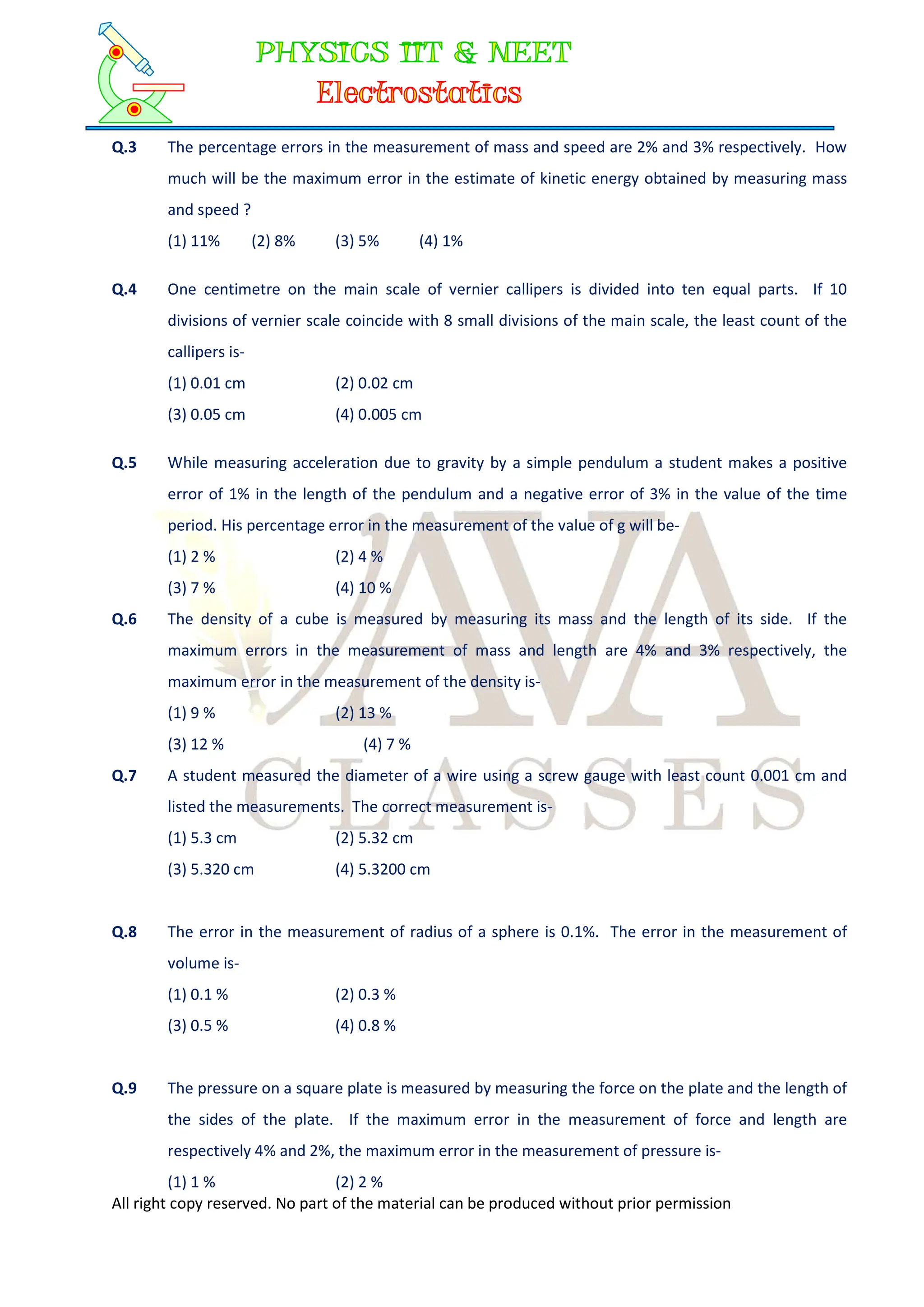 All right copy reserved. No part of the material can be produced without prior permission
Q.3 The percentage errors in the measurement of mass and speed are 2% and 3% respectively. How
much will be the maximum error in the estimate of kinetic energy obtained by measuring mass
and speed ?
(1) 11% (2) 8% (3) 5% (4) 1%
Q.4 One centimetre on the main scale of vernier callipers is divided into ten equal parts. If 10
divisions of vernier scale coincide with 8 small divisions of the main scale, the least count of the
callipers is-
(1) 0.01 cm (2) 0.02 cm
(3) 0.05 cm (4) 0.005 cm
Q.5 While measuring acceleration due to gravity by a simple pendulum a student makes a positive
error of 1% in the length of the pendulum and a negative error of 3% in the value of the time
period. His percentage error in the measurement of the value of g will be-
(1) 2 % (2) 4 %
(3) 7 % (4) 10 %
Q.6 The density of a cube is measured by measuring its mass and the length of its side. If the
maximum errors in the measurement of mass and length are 4% and 3% respectively, the
maximum error in the measurement of the density is-
(1) 9 % (2) 13 %
(3) 12 % (4) 7 %
Q.7 A student measured the diameter of a wire using a screw gauge with least count 0.001 cm and
listed the measurements. The correct measurement is-
(1) 5.3 cm (2) 5.32 cm
(3) 5.320 cm (4) 5.3200 cm
Q.8 The error in the measurement of radius of a sphere is 0.1%. The error in the measurement of
volume is-
(1) 0.1 % (2) 0.3 %
(3) 0.5 % (4) 0.8 %
Q.9 The pressure on a square plate is measured by measuring the force on the plate and the length of
the sides of the plate. If the maximum error in the measurement of force and length are
respectively 4% and 2%, the maximum error in the measurement of pressure is-
(1) 1 % (2) 2 %
 