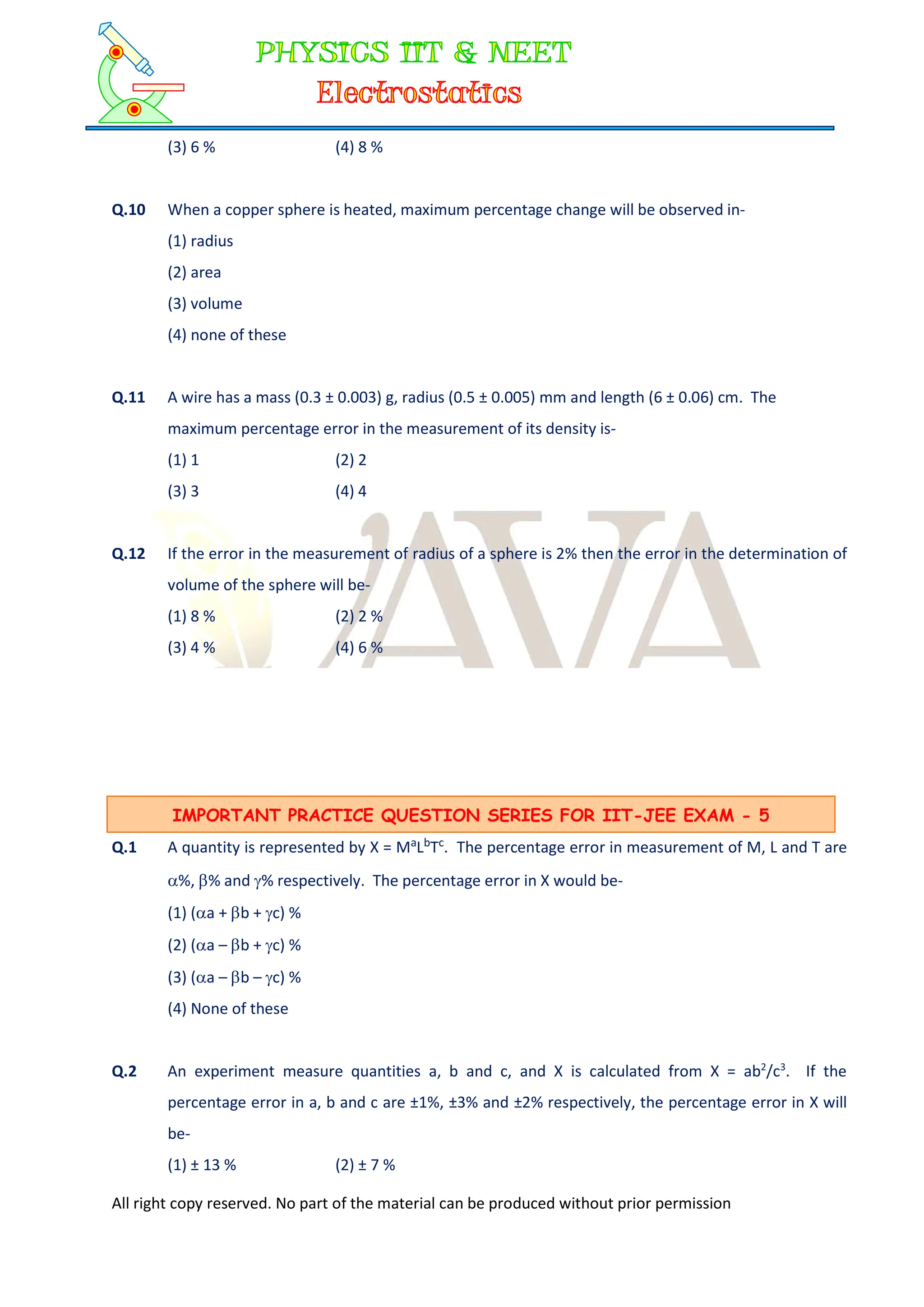 All right copy reserved. No part of the material can be produced without prior permission
(3) 6 % (4) 8 %
Q.10 When a copper sphere is heated, maximum percentage change will be observed in-
(1) radius
(2) area
(3) volume
(4) none of these
Q.11 A wire has a mass (0.3 ± 0.003) g, radius (0.5 ± 0.005) mm and length (6 ± 0.06) cm. The
maximum percentage error in the measurement of its density is-
(1) 1 (2) 2
(3) 3 (4) 4
Q.12 If the error in the measurement of radius of a sphere is 2% then the error in the determination of
volume of the sphere will be-
(1) 8 % (2) 2 %
(3) 4 % (4) 6 %
Q.1 A quantity is represented by X = MaLbTc. The percentage error in measurement of M, L and T are
%, % and % respectively. The percentage error in X would be-
(1) (a + b + c) %
(2) (a – b + c) %
(3) (a – b – c) %
(4) None of these
Q.2 An experiment measure quantities a, b and c, and X is calculated from X = ab2
/c3
. If the
percentage error in a, b and c are ±1%, ±3% and ±2% respectively, the percentage error in X will
be-
(1) ± 13 % (2) ± 7 %
IMPORTANT PRACTICE QUESTION SERIES FOR IIT-JEE EXAM - 5
 