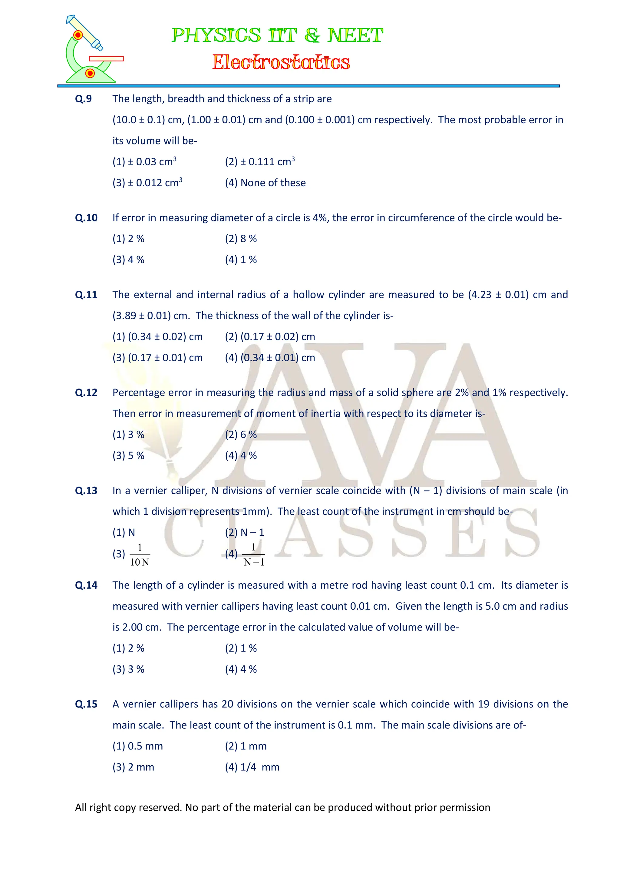 All right copy reserved. No part of the material can be produced without prior permission
Q.9 The length, breadth and thickness of a strip are
(10.0 ± 0.1) cm, (1.00 ± 0.01) cm and (0.100 ± 0.001) cm respectively. The most probable error in
its volume will be-
(1) ± 0.03 cm3
(2) ± 0.111 cm3
(3) ± 0.012 cm3
(4) None of these
Q.10 If error in measuring diameter of a circle is 4%, the error in circumference of the circle would be-
(1) 2 % (2) 8 %
(3) 4 % (4) 1 %
Q.11 The external and internal radius of a hollow cylinder are measured to be (4.23 ± 0.01) cm and
(3.89 ± 0.01) cm. The thickness of the wall of the cylinder is-
(1) (0.34 ± 0.02) cm (2) (0.17 ± 0.02) cm
(3) (0.17 ± 0.01) cm (4) (0.34 ± 0.01) cm
Q.12 Percentage error in measuring the radius and mass of a solid sphere are 2% and 1% respectively.
Then error in measurement of moment of inertia with respect to its diameter is-
(1) 3 % (2) 6 %
(3) 5 % (4) 4 %
Q.13 In a vernier calliper, N divisions of vernier scale coincide with (N – 1) divisions of main scale (in
which 1 division represents 1mm). The least count of the instrument in cm should be-
(1) N (2) N – 1
(3)
N
10
1
(4)
1
N
1

Q.14 The length of a cylinder is measured with a metre rod having least count 0.1 cm. Its diameter is
measured with vernier callipers having least count 0.01 cm. Given the length is 5.0 cm and radius
is 2.00 cm. The percentage error in the calculated value of volume will be-
(1) 2 % (2) 1 %
(3) 3 % (4) 4 %
Q.15 A vernier callipers has 20 divisions on the vernier scale which coincide with 19 divisions on the
main scale. The least count of the instrument is 0.1 mm. The main scale divisions are of-
(1) 0.5 mm (2) 1 mm
(3) 2 mm (4) 1/4 mm
 