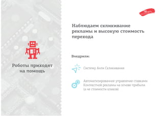 Наблюдаем скликивание
рекламы и высокую стоимость
перехода
Роботы приходят
на помощь
Систему Анти Скликивания
Автоматизированное управление ставками
Контекстной рекламы на основе прибыли
(а не стоимости кликов)
Внедрили:
 