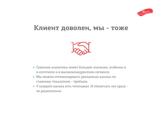 Клиент доволен, мы - тоже
• Сквозная аналитика имеет большое значение, особенно в
e-commerce и в высококонкурентном сегменте.
• Мы можем оптимизировать рекламные каналы по
главному показателю - прибыли.
• У каждого канала есть потенциал. И отключать его сразу -
не рационально.
 