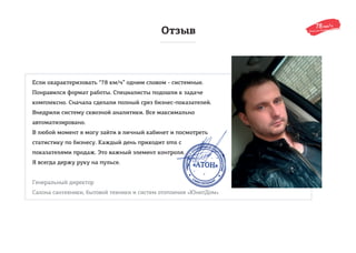 Отзыв
Если охарактеризовать “78 км/ч” одним словом - системные.
Понравился формат работы. Специалисты подошли к задаче
комплексно. Сначала сделали полный срез бизнес-показателей.
Внедрили систему сквозной аналитики. Все максимально
автоматизировано.
В любой момент я могу зайти в личный кабинет и посмотреть
статистику по бизнесу. Каждый день приходит sms с
показателями продаж. Это важный элемент контроля.
Я всегда держу руку на пульсе.
Генеральный директор
Салона сантехники, бытовой техники и систем отопления «ЮнитДом»
 
