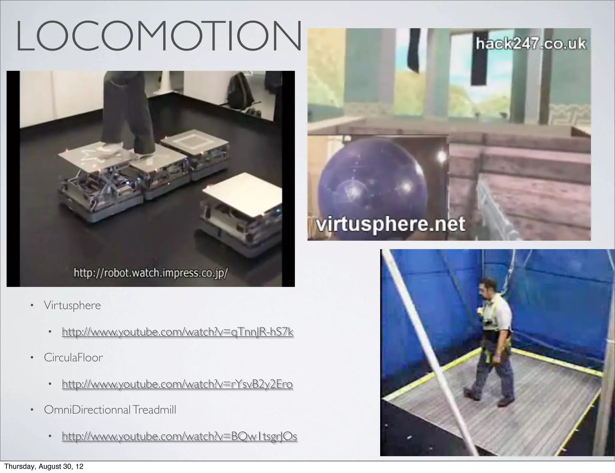 LOCOMOTION




       •   Virtusphere

            •   http://www.youtube.com/watch?v=qTnnJR-hS7k

       •   CirculaFloor

            •   http://www.youtube.com/watch?v=rYsvB2y2Ero

       •   OmniDirectionnal Treadmill

            •   http://www.youtube.com/watch?v=BQw1tsgrJOs

Thursday, August 30, 12
 