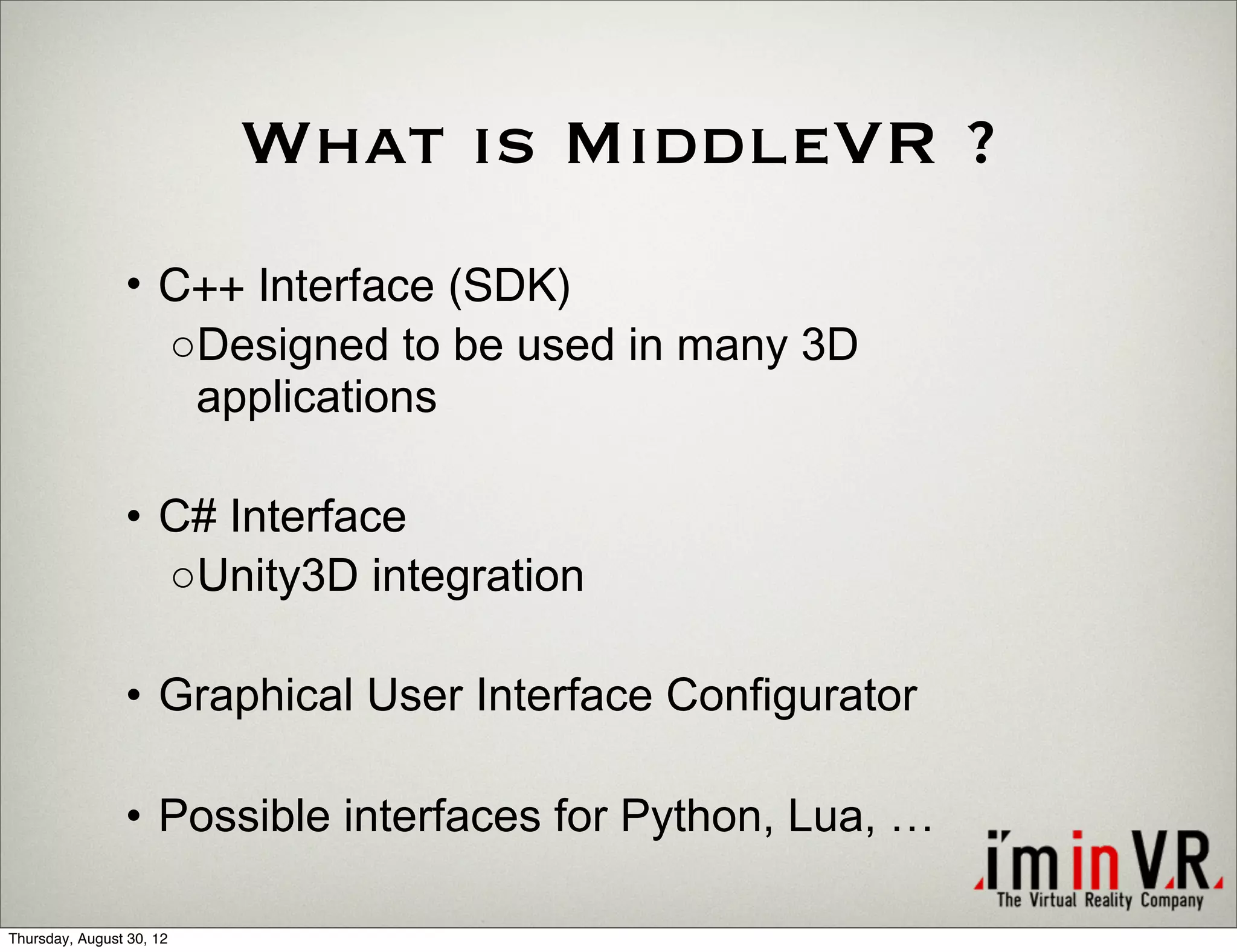What is MiddleVR ?
                • C++ Interface (SDK)
                  ○Designed to be used in many 3D
                   applications

                • C# Interface
                  ○Unity3D integration

                • Graphical User Interface Configurator

                • Possible interfaces for Python, Lua, …

Thursday, August 30, 12
 