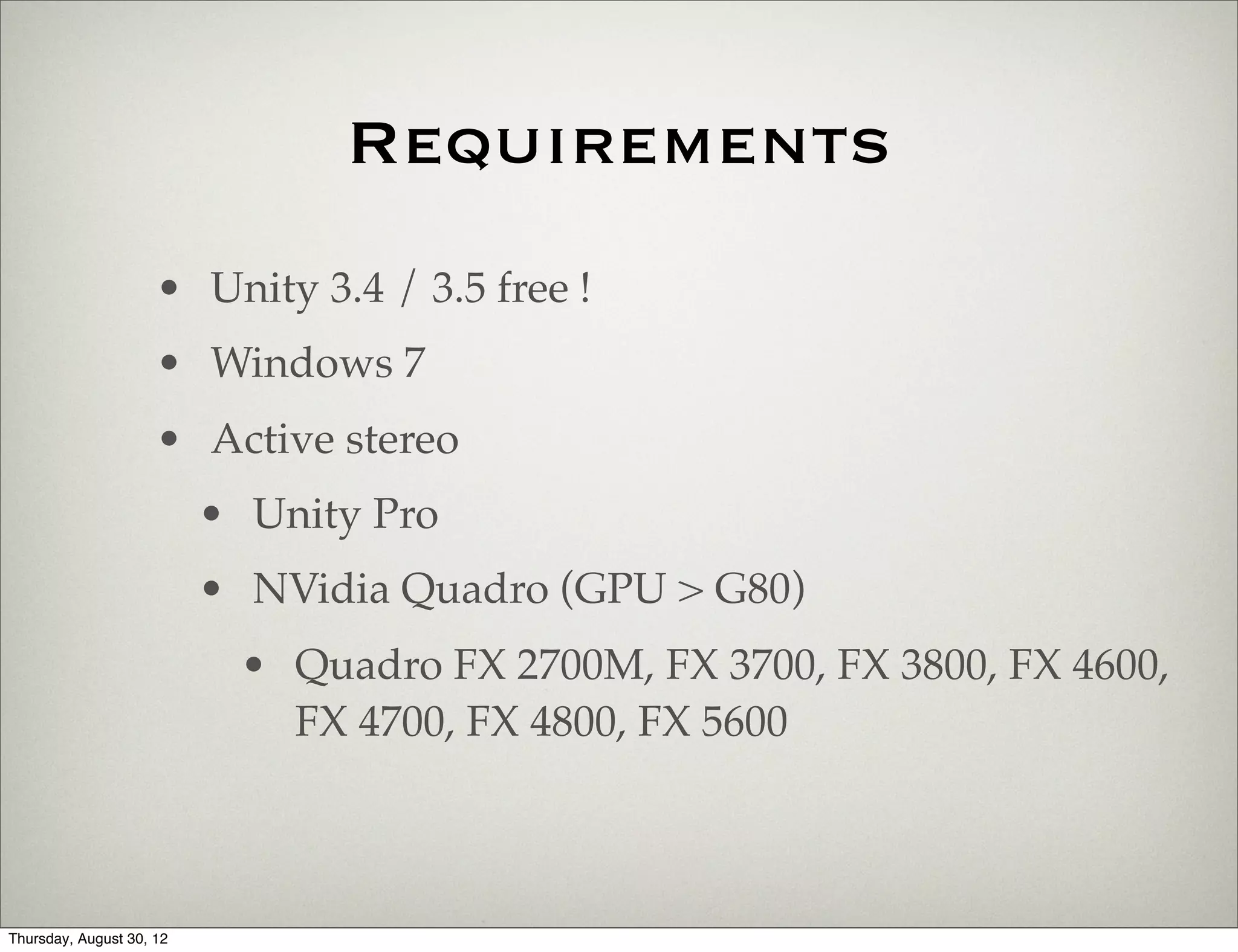 Requirements
                     • Unity 3.4 / 3.5 free !
                     • Windows 7
                     • Active stereo
                          • Unity Pro
                          • NVidia Quadro (GPU > G80)
                           • Quadro FX 2700M, FX 3700, FX 3800, FX 4600,
                             FX 4700, FX 4800, FX 5600



Thursday, August 30, 12
 