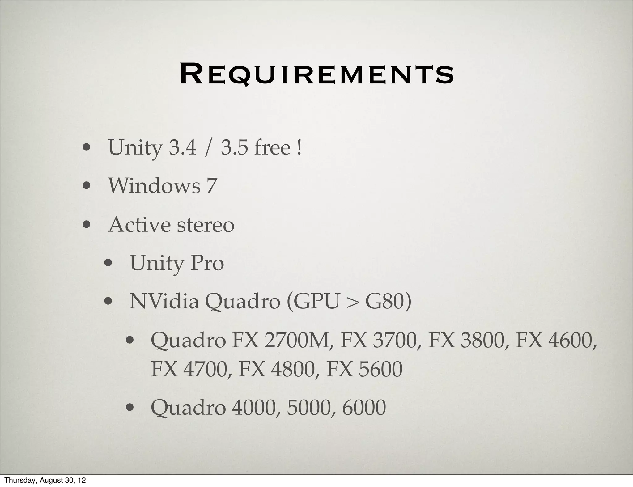 Requirements
                     • Unity 3.4 / 3.5 free !
                     • Windows 7
                     • Active stereo
                          • Unity Pro
                          • NVidia Quadro (GPU > G80)
                           • Quadro FX 2700M, FX 3700, FX 3800, FX 4600,
                             FX 4700, FX 4800, FX 5600
                           • Quadro 4000, 5000, 6000


Thursday, August 30, 12
 
