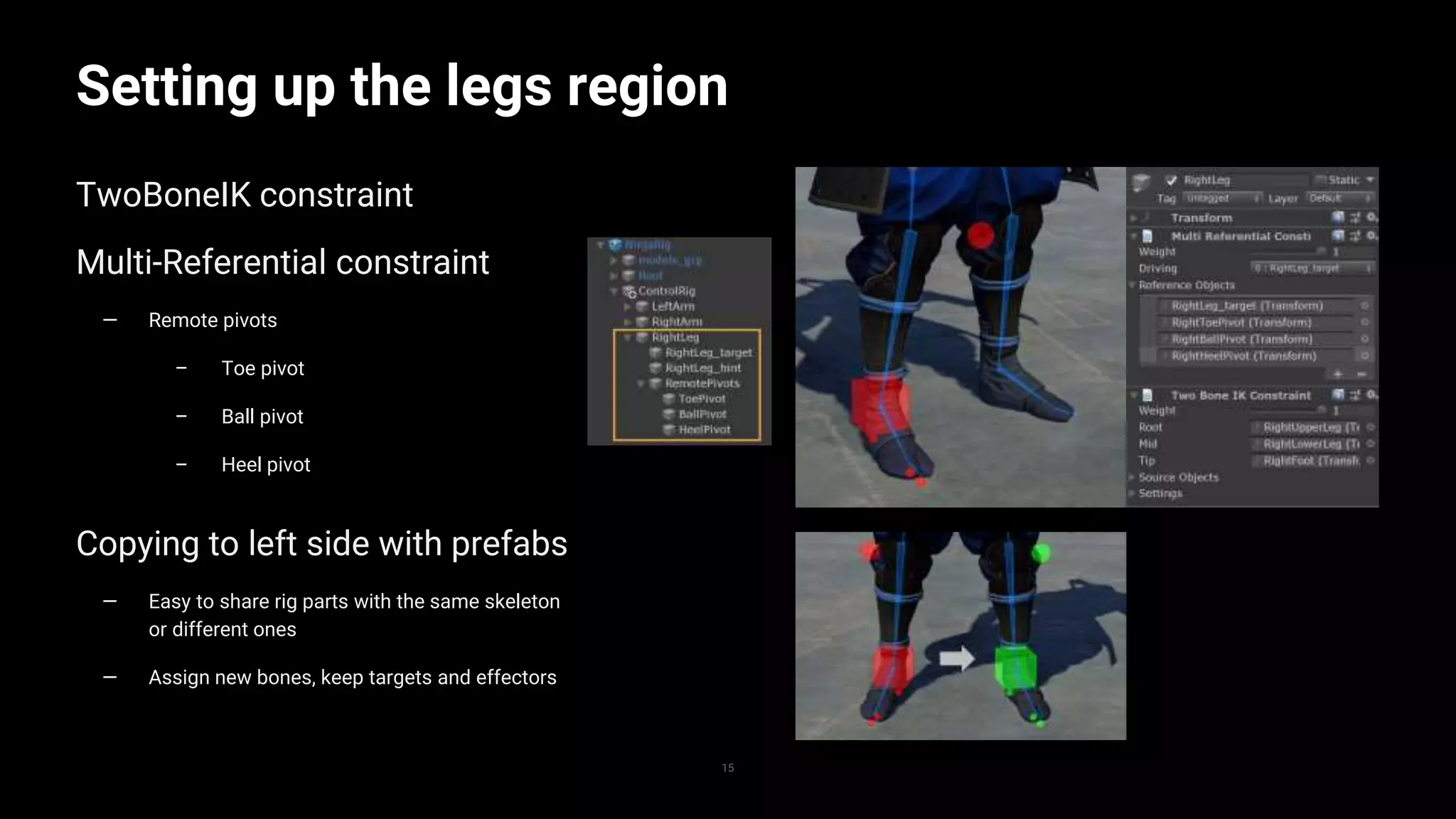 15
Setting up the legs region
TwoBoneIK constraint
Multi-Referential constraint
— Remote pivots
– Toe pivot
– Ball pivot
– Heel pivot
Copying to left side with prefabs
— Easy to share rig parts with the same skeleton
or different ones
— Assign new bones, keep targets and effectors
 