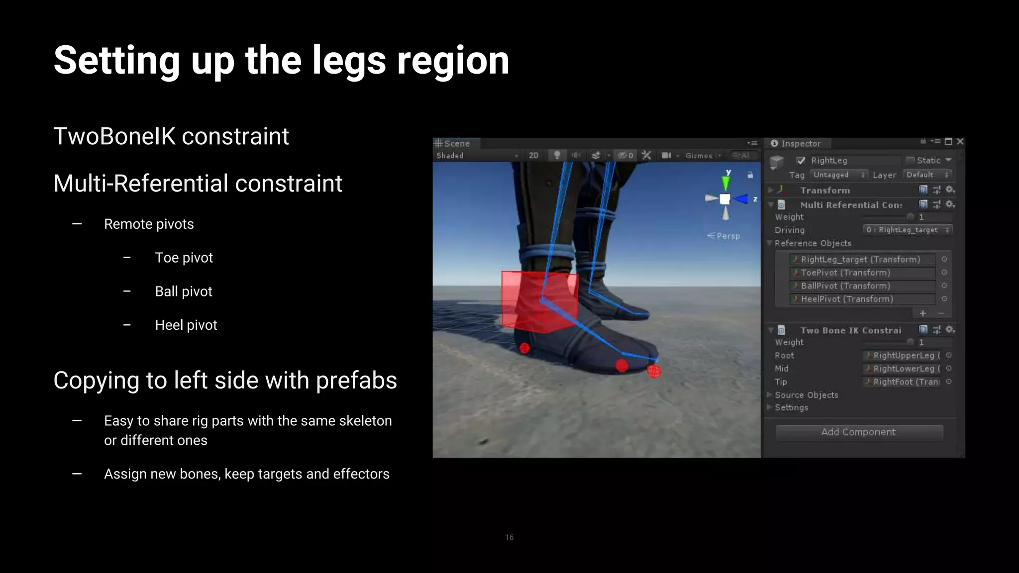 16
Setting up the legs region
TwoBoneIK constraint
Multi-Referential constraint
— Remote pivots
– Toe pivot
– Ball pivot
– Heel pivot
Copying to left side with prefabs
— Easy to share rig parts with the same skeleton
or different ones
— Assign new bones, keep targets and effectors
 