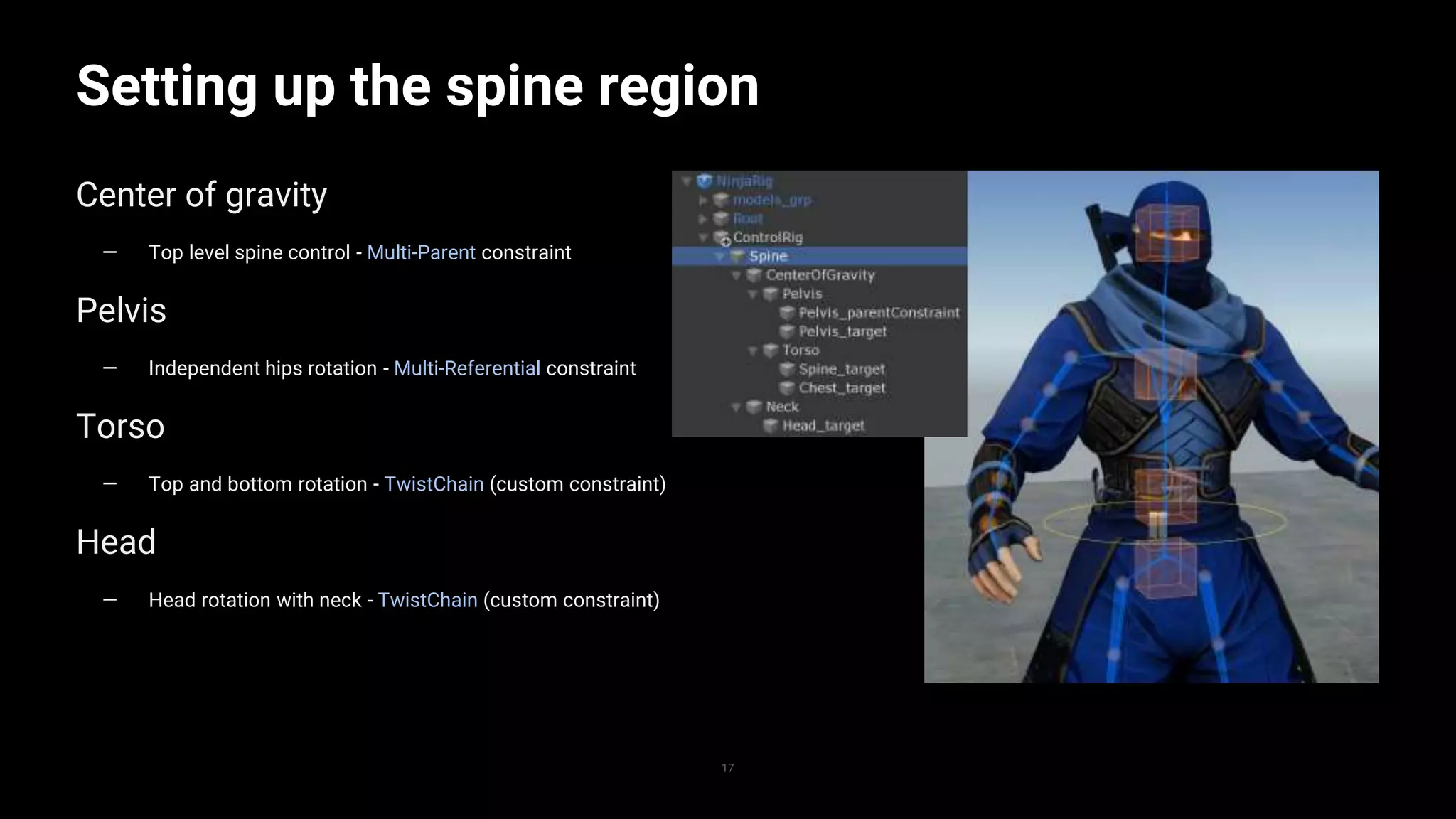 17
Setting up the spine region
Center of gravity
— Top level spine control - Multi-Parent constraint
Pelvis
— Independent hips rotation - Multi-Referential constraint
Torso
— Top and bottom rotation - TwistChain (custom constraint)
Head
— Head rotation with neck - TwistChain (custom constraint)
 