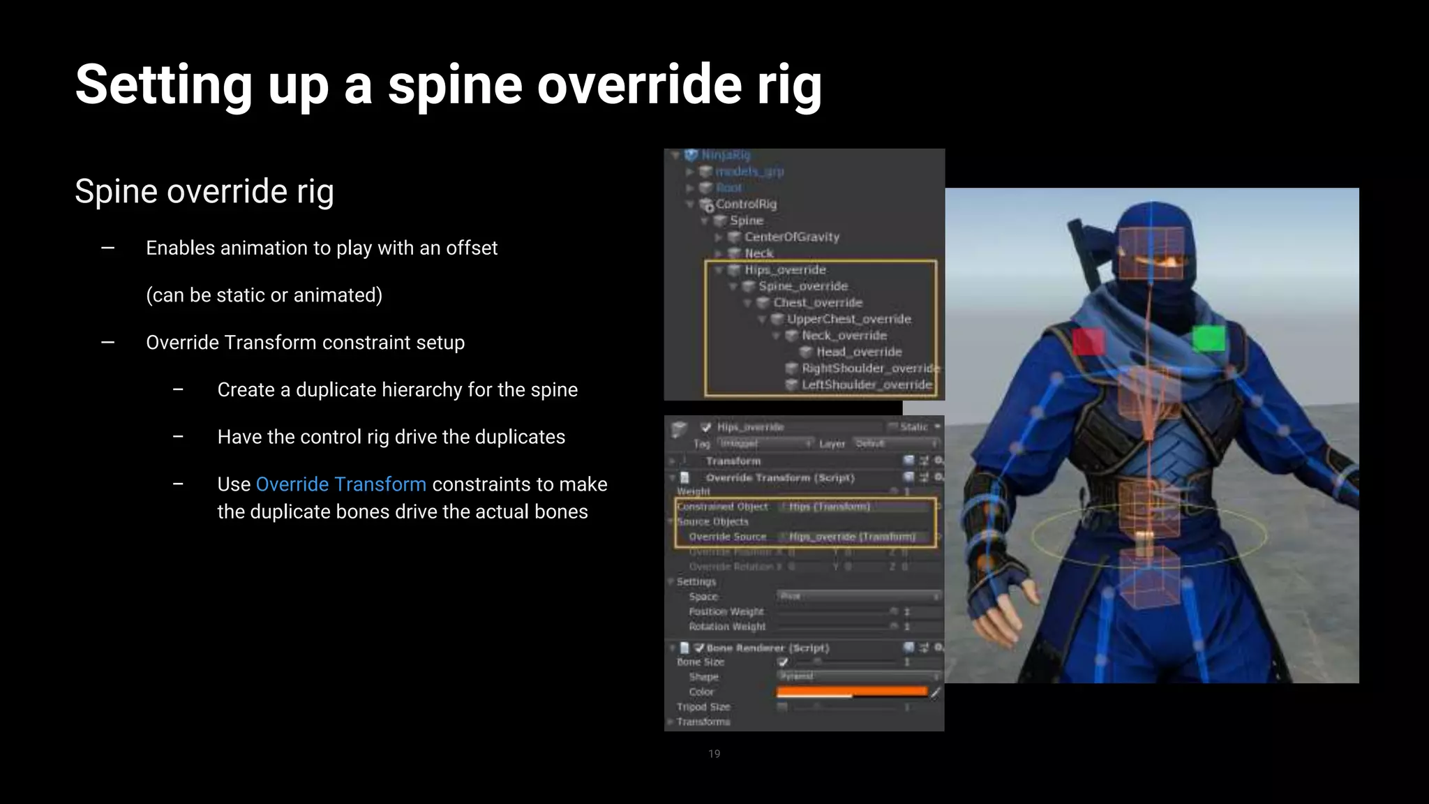 19
Setting up a spine override rig
Spine override rig
— Enables animation to play with an offset
(can be static or animated)
— Override Transform constraint setup
– Create a duplicate hierarchy for the spine
– Have the control rig drive the duplicates
– Use Override Transform constraints to make
the duplicate bones drive the actual bones
 