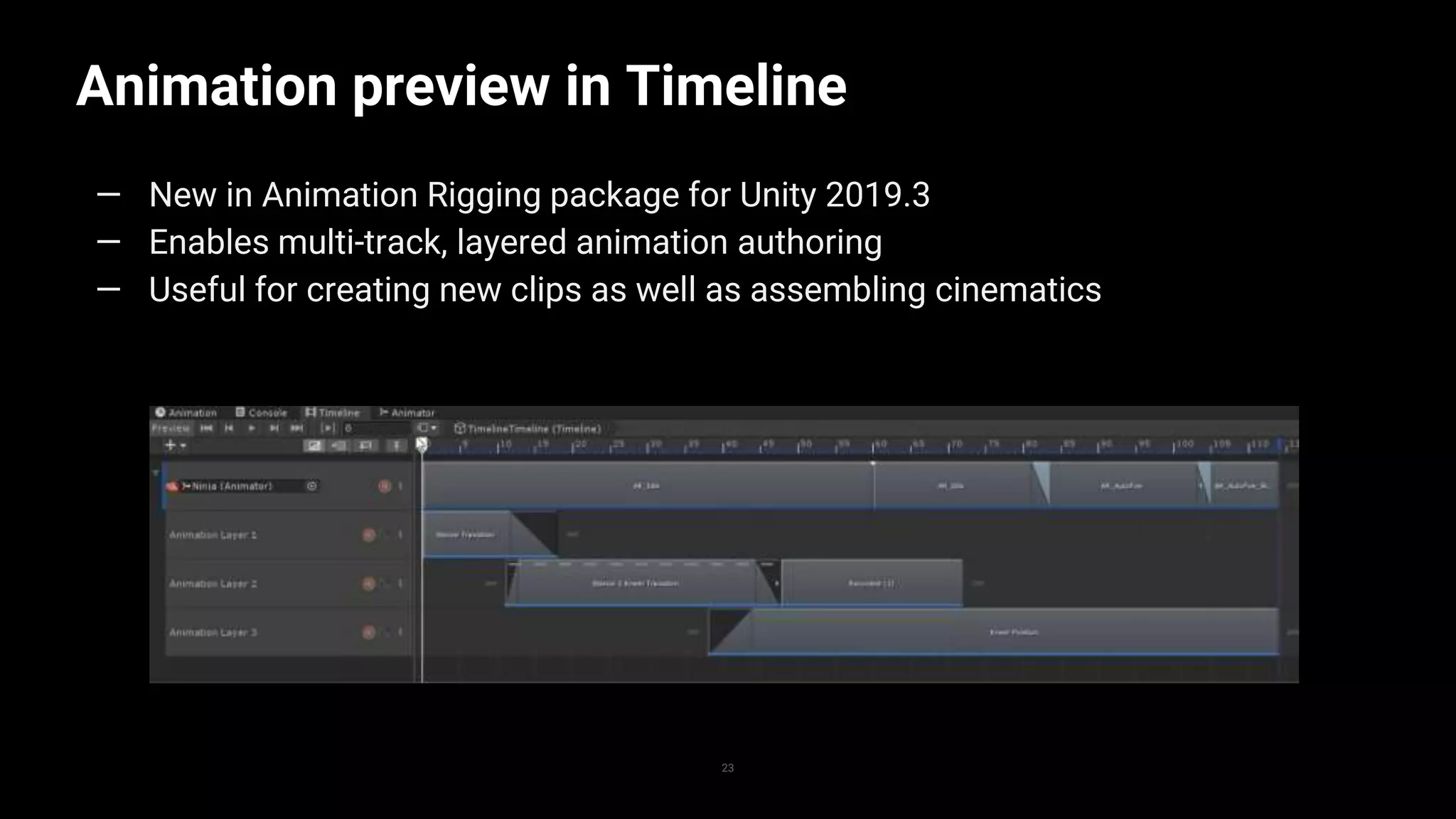 Animation preview in Timeline
23
— New in Animation Rigging package for Unity 2019.3
— Enables multi-track, layered animation authoring
— Useful for creating new clips as well as assembling cinematics
 