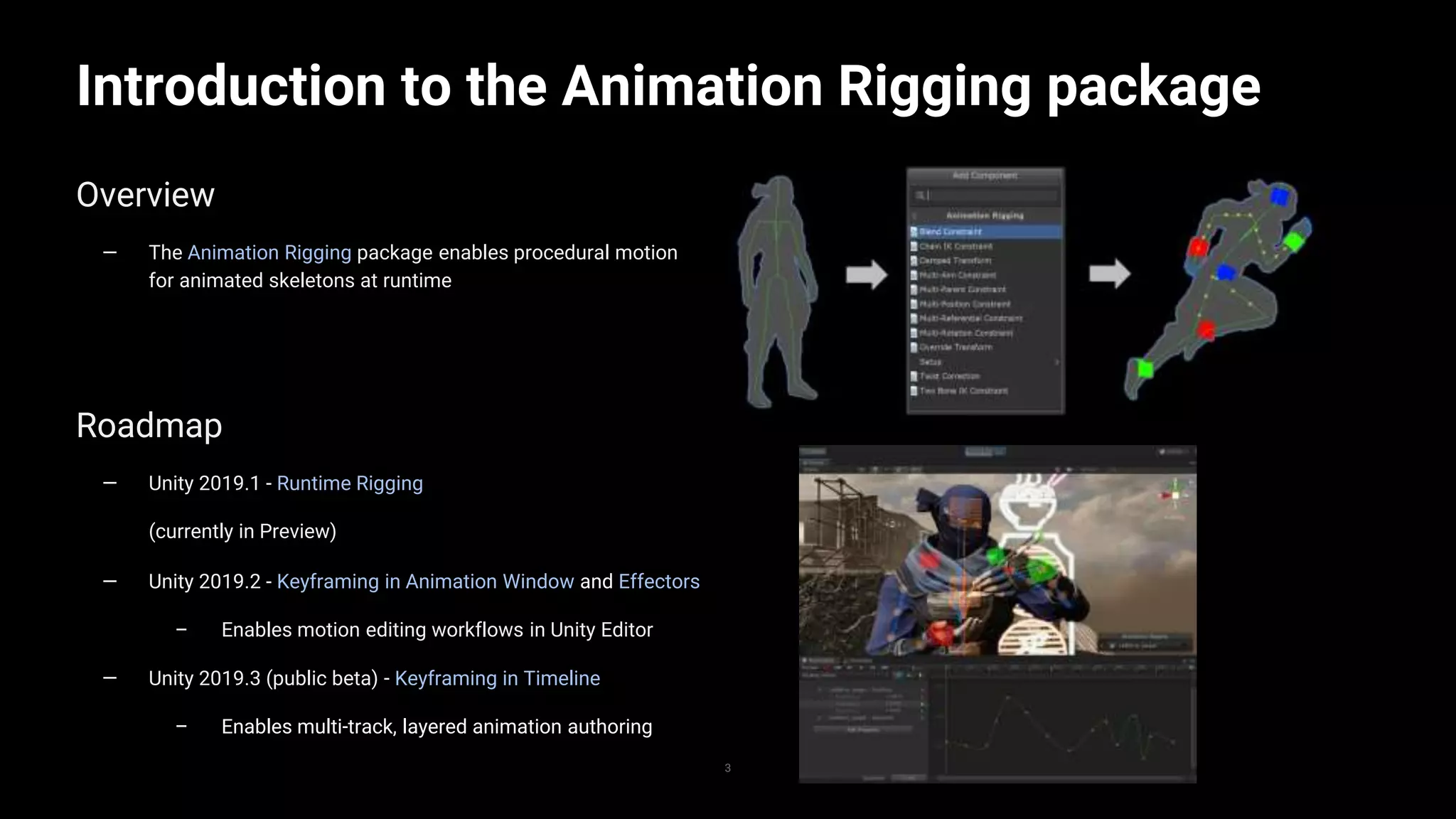 3
Introduction to the Animation Rigging package
3
Overview
— The Animation Rigging package enables procedural motion
for animated skeletons at runtime
Roadmap
— Unity 2019.1 - Runtime Rigging
(currently in Preview)
— Unity 2019.2 - Keyframing in Animation Window and Effectors
– Enables motion editing workflows in Unity Editor
— Unity 2019.3 (public beta) - Keyframing in Timeline
– Enables multi-track, layered animation authoring
 