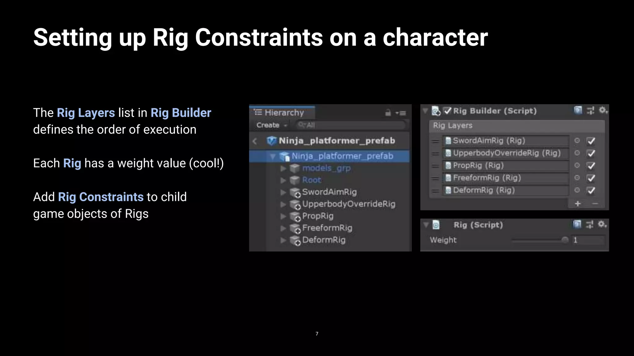 Setting up Rig Constraints on a character
77
The Rig Layers list in Rig Builder
defines the order of execution
Each Rig has a weight value (cool!)
Add Rig Constraints to child
game objects of Rigs
 