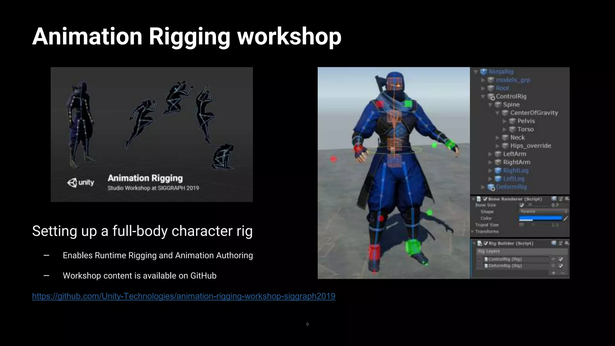 9
Animation Rigging workshop
9
Setting up a full-body character rig
— Enables Runtime Rigging and Animation Authoring
— Workshop content is available on GitHub
https://github.com/Unity-Technologies/animation-rigging-workshop-siggraph2019
 