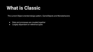 What is Classic
The current Object oriented design pattern, GameObjects and Monobehaviors
● Data and processes are coupled...