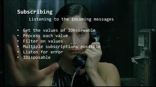 Subscribing
Listening to the incoming messages
• Get the values of IObservable
• Process each value
• Filter on values
• Multiple subscriptions possible
• Listen for error
• IDisposable
 
