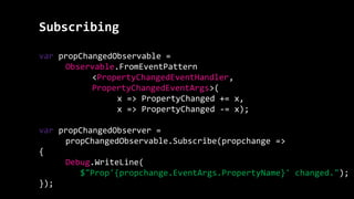 Subscribing
var propChangedObservable =
Observable.FromEventPattern
<PropertyChangedEventHandler,
PropertyChangedEventArgs>(
x => PropertyChanged += x,
x => PropertyChanged -= x);
var propChangedObserver =
propChangedObservable.Subscribe(propchange =>
{
Debug.WriteLine(
$"Prop'{propchange.EventArgs.PropertyName}' changed.");
});
 