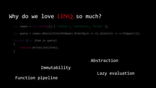 Why do we love LINQ so much?
var names = new string[] { "Pieter", "Stefanie", "Bruce" };
var query = names.Where(filterOnName).OrderBy(n => n).Select(n => n.ToUpper());
foreach (var item in query)
{
Console.WriteLine(item);
}
Immutability
Function pipeline
Lazy evaluation
Abstraction
 