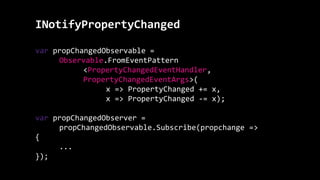 INotifyPropertyChanged
var propChangedObservable =
Observable.FromEventPattern
<PropertyChangedEventHandler,
PropertyChangedEventArgs>(
x => PropertyChanged += x,
x => PropertyChanged -= x);
var propChangedObserver =
propChangedObservable.Subscribe(propchange =>
{
...
});
 