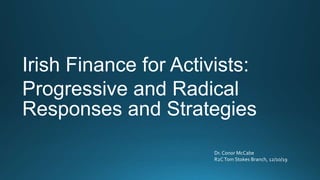 Irish Finance for Activists:
Progressive and Radical
Responses and Strategies
Dr. Conor McCabe
R2CTom Stokes Branch, 12/10/19
 