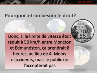 Pourquoi a-t-on besoin le droit?
Donc, si la limite de vitesse était
réduit à 50 km/h entre Moncton
et Edmundston, ça prendrait 8
heures, au lieu de 4. Moins
d’accidents, mais le public ne
l’accepterait pas
 