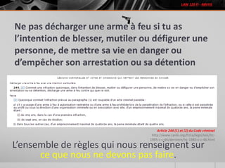 Ne pas décharger une arme à feu si tu as
l’intention de blesser, mutiler ou défigurer une
personne, de mettre sa vie en danger ou
d’empêcher son arrestation ou sa détention
L’ensemble de règles qui nous renseignent sur
ce que nous ne devons pas faire.
Article 244 (1) et (2) du Code criminel
http://www.canlii.org/fr/ca/legis/lois/lrc-
1985-c-c-46/derniere/lrc-1985-c-c-46.html
 