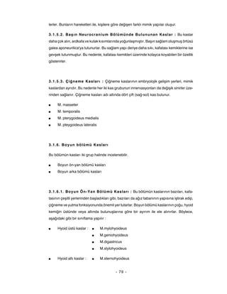 lerler. Bunların hareketleri ile, kişilere göre değişen farklı mimik yapılar oluşur.

3.1.5.2. Ba ş ın Neurocranium Bölümünde Bulununan Kaslar : Bu kaslar
daha çok alın, ardkafa ve kulak kısımlarında yoğunlaşmıştır. Başın sağlam oluşmuş örtüsü
galea aponeuritica'ya tutunurlar. Bu sağlam yapı deriye daha sıkı, kafatası kemiklerine ise
gevşek tutunmuştur. Bu nedenle, kafatası kemikleri üzerinde kolayca koyabilen bir özellik
gösterirler.




3.1.5.3. Çiğ neme Kaslar ı : Çiğneme kaslarının embryolojik gelişim yerleri, mimik
kaslardan ayrıdır. Bu nedenle her iki kas grubunun innervasyonları da değişik sinirler üze-
rinden sağlanır. Çiğneme kasları adı altında dört çift (sağ-sol) kas bulunur.

■     M. masseter
■     M. temporalis
■     M. pterygoideus medialis
■     M. pteygoideus lateralis




3.1.6. Boyun bölümü Kasları

Bu bölümün kasları iki grup halinde incelenebilir.

■     Boyun ön-yan bölümü kasları
■     Boyun arka bölümü kasları




3.1.6.1. Boyun Ön-Yan Bölümü Kasları : Bu bölümün kaslarının bazıları, kafa-
tasının çeşitli yerlerinden başladıkları gibi, bazıları da ağız tabanının yapısına iştirak edip,
çiğneme ve yutma fonksiyonunda önemli yer tutarlar. Boyun bölümü kaslarının çoğu, hyoid
kemiğin üstünde veya altında bulunuşlarına göre bir ayırım ile ele alınırlar. Böylece,
aşağıdaki gibi bir sınıflama yapılır :

■     Hyoid üstü kaslar :   ■     M.mylohyoideus
                            ■     M.geniohyoideus
                            ■     M.digastricus
                            ■     M.stylohyoideus

■     Hyoid altı kaslar :   ■     M.sternohyoideus


                                            - 79 -
 