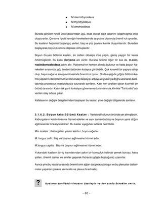 ■   M.sternothyroideus
                             ■   M.thyrohyoideus
                             ■   M.omohyoideus

Burada görülen hyoid üstü kaslarından üçü, esas olarak ağız tabanını (diaphragma oris)
oluşturarlar. Çene ve hyoid kemiğin hereketlerinde ve yutma olayında önemli rol oynarlar.
Bu kasların hepsinin başlangıç yerleri, baş ve yüz çevresi kemik oluşumlarıdır. Buradan
başlayarak boyun kısmına deplase olmuşlardır.

Boyun ön-yan bölümü kasları, en üstten oldukça ince yapılı, geniş yaygın bir kasla
örtülmüşlerdir. Bu kasa platysma adı verilir. Burada önemli diğer bir kas da, m.ster-
nocleidomastoideus adını alır. Platysma'nın hemen altında bulunur ve hatta boyun ha-
reketleri sırasında, göz ile deri üstünden kolayca görülebilir. Çok kuvvetli bir yapıya sahip
olup, başın sağa ve sola çevrilmesinde önemli rol oynar. Önde-aşağıda göğüs bölümü ke-
mik yapıların-dan (sternum ve clavicula) başlayıp, arkaya ve yukarıya doğru uzanarak kafa-
tasında processus mastoideus'a tutunarak sonlanır. Kası her taraftan saran kuvvetli bir
örtüsü de vardır. Kasın tek yanlı fonksiyon görememe durumlarında, klinikte "Torticollis" adı
verilen olay ortaya çıkar.

Kafatasının değişik bölgelerinden başlayan bu kaslar, yine değişik bölgelerde sonlanır.




3.1.6.2. Boyun Arka Bölümü Kaslar ı : Vertebral kolunun önünde yer almışlardır.
Kaburgaların kaldırılmasına hizmet ederler ve aynı zamanda baş ve boynun yana doğru
eğilmesinde fonksiyoneldirler. Bu kaslar aşağıdaki adlarla belirtilirler.

Mm.scaleni : Kaburgaları yukarı kaldırır, boynu eğerler.

M. longus colli : Baş ve boynun eğilmesine hizmet eder.

M.longus capitis : Baş ve boynun eğilmesine hizmet eder.

Yukarıdaki kasların ön-iç kısımlarından yakın bir komşuluk halinde yemek borusu, hava
yolları, önemli damar ve sinirler geçerek thorax'e (göğüs boşluğuna) uzanırlar.

Ayrıca yine bu kaslar arasında önemli sinir ağları da (plexus) oluşur ve bu plexuslar dallan-
malar yaparlar (plexus servicalis ve plexus brachialis).




 ?       Kasların sınıflandırılmasını özetleyin ve her sınıfa örnekler verin.



                                           - 80 -
 