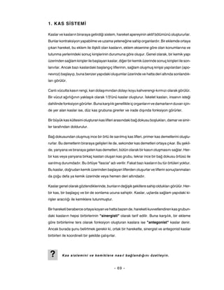 1. KAS SİSTEMİ

Kaslar ve kasların biraraya getirdiği sistem, hareket apereyinin aktif bölümünü oluştururlar.
Bunlar kontraksiyon yapabilme ve uzama yeteneğine sahip organlardır. Bir eklemde ortaya
çıkan hareket, bu eklem ile ilişkili olan kasların, eklem eksenine göre olan konumlarına ve
tutunma yerlerindeki sonuç kirişlerinin durumuna göre oluşur. Genel olarak, bir kemik yapı
üzerinden sağlam kirişler ile başlayan kaslar, diğer bir kemik üzerinde sonuç kirişleri ile son-
lanırlar. Ancak bazı kaslardaki başlangıç liflerinin, sağlam oluşmuş kirişsi yapılardan (apo-
nevroz) başlayıp, buna benzer yapıdaki oluşumlar üzerinde ve hatta deri altında sonlandık-
ları görülür.

Canlı vücutta kasın rengi, kan dolaşımından dolayı koyu kahverengi-kırmızı olarak görülür.
Bir vücut ağırlığının yaklaşık olarak 1/3'ünü kaslar oluşturur. İskelet kasları, insanın isteği
dahilinde fonksiyon görürler. Buna karşılık genellikle iç organların ve damarların duvarı için-
de yer alan kaslar ise, düz kas grubuna girerler ve irade dışında fonksiyon görürler.

Bir büyük kas kütlesini oluşturan kas lifleri arasındaki bağ dokusu boşlukları, damar ve sinir-
ler tarafından doldurulur.

Bağ dokusundan oluşmuş ince bir örtü ile sarılmış kas lifleri, primer kas demetlerini oluştu-
rurlar. Bu demetlerin biraraya gelişleri ile de, sekonder kas demetleri ortaya çıkar. Bu şekil-
de, yanyana ve biraraya gelen kas demetleri, bütün olarak bir kasın oluşmasını sağlar. Her-
bir kas veya yanyana birkaç kastan oluşan kas grubu, tekrar ince bir bağ dokusu örtüsü ile
sarılmış durumdadır. Bu örtüye "fascia" adı verilir. Fakat bazı kasların bu tür örtüleri yoktur.
Bu kaslar, doğrudan kemik üzerinden başlayan liflerden oluşurlar ve liflerin sonuçlanmaları
da çoğu defa ya kemik üzerinde veya hemen deri altındadır.

Kaslar genel olarak gözlendiklerinde, bunların değişik şekillere sahip oldukları görülür. Her-
bir kas, bir başlagıç ve bir de sonlama ucuna sahiptir. Kaslar, uçlarda sağlam yapıdaki ki-
rişler aracılığı ile kemiklere tutunmuştur.

Bir hareketi beraberce ortaya koyan ve hatta bazen de, hareketi kuvvetlendiren kas grubun-
daki kasların hepsi birbirlerinin "sinergisti" olarak tarif edilir. Buna karşılık, bir ekleme
göre birbirlerine ters olarak fonksiyon oluşturan kaslara ise "antegonist" kaslar denir.
Ancak burada şunu belirtmek gerekir ki, ortak bir harekette, sinergist ve antegonist kaslar
birbirleri ile koordineli bir şekilde çalışırlar.




 ?        Kas sistemini ve kemiklere nasıl bağlandığını özetleyin.


                                               - 69 -
 