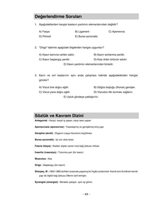 Değerlendirme Soruları
1. Aşağıdakilerden hangisi kasların yardımcı elemanlarından değildir?

    A) Fasya                                B) Ligament                   C) Apenevros
    D) Periost                              E) Bursa synovialis



2. "Origo" tabirine aşağıdaki bilgilerden hangisi uygundur?

    A) Kasın karnına verilen addır.                           B) Kasın sonlanma yeridir.
    C) Kasın başlangıç yeridir.                               D) Kası örten örtünün adıdır.
                               E) Kasın yardımcı elemanlarından birisidir.



3. Karın ve sırt kaslarının aynı anda çalışması halinde aşağıdakilerden hangisi
    görülür?

    A) Vücut öne doğru eğilir.                                B) Göğüs boşluğu (thorax) genişler.
    C) Vücut yana doğru eğilir.                               D) Vücudun dik durması sağlanır.
                               E) Uyluk gövdeye yaklaştırılır.




Sözlük ve Kavram Dizini
Antegonist : Karşıt, karşıt iş yapan, karşı tesir yapan

Aponeurosis (aponevros) : Yassılaşmış ve genişlemiş kiriş yapı

Atrophia (atrofi) : Organın (veya hücrenin) küçülmesi

Bursa synovialis : İçi sıvı dolu kese

Fascia (fasya) : Kasları dıştan saran ince bağ dokusu örtüsü

İnsertio (insersiyo) : Tutunma yeri (bir kasın)

Musculus : Kas

Origo : Başlangıç (bir kasın)

Sharpey, W : 1802-1880 tarihleri arasında yaşamış bir İngiliz anatomisti. Kendi ismi ile bilinen kemik
    yapı ile ilişkili bağ dokusu liflerini tarif etmiştir.

Synergist (sinergist) : Beraber çalışan, aynı işi gören.




                                                     - 88 -
 
