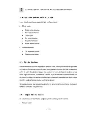 ?    Kasların Yardımcı elemanlarını özetleyerek örnekler veriniz.




3. KASLARIN SINIFLANDIRILMASI

İnsan vücudundaki kaslar, aşağıdaki gibi sınıflandırılabilir.

■   Gövde kasları

    ■    Göğüs bölümü kasları
    ■    Karın bölümü kasları
    ■    Diaphragma
    ■    Sırt bölümü kasları
    ■    Baş bölümü kasları
    ■    Boyun bölümü kasları

■   Ekstremite kasları

    ■    Üst ekstremite kasları
    ■    Alt ekstremite kasları




3.1. Gövde Kasları

Gövde iskeleti omurgaların oluşturduğu vertebral kolon, kaburgalar ve önde de göğüs ke-
miği (sternum) tarafından oluşturulmluş bir bütün olarak ortaya çıkar. Buraya, daha aşağıda
pelvis de katılır. Gövde üzerinde yer alan kasların bir kısmı, özel olarak gövdeye ait kas-
lardır. Diğer bir kısmı ise, ekstremiteler (uzuvlar) ile gövde arasında uzanan kaslardır. Yine
bu bölüm içinde, karın ve göğüs boşluklarını ayıran kas yapılı diaphragma ile leğen (pelvis)
iskeletini aşağıda kapatan kasları unutmamak gerekir.

Gövde üzerinde yer alan pekçok kas, birbirleri ile fonksiyonal bir zincir ilişkisi oluşturarak,
kombine hareketler ortaya koyarlar.




3.1.1. Göğ üs Bölümü Kasları

Bu bölüm içinde yer alan kaslar aşağıdaki gibi iki kısma ayrılarak incelenir.

■   Yüzeyel kaslar



                                            - 72 -
 