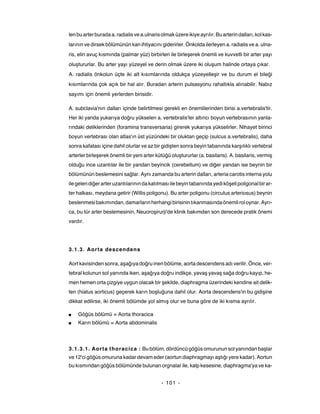 len bu arter burada a. radialis ve a.ulnaris olmak üzere ikiye ayrılır. Bu arterin dalları, kol kas-
larının ve dirsek bölümünün kan ihtiyacını giderirler. Önkolda ilerleyen a. radialis ve a. ulna-
ris, elin avuç kısmında (palmar yüz) birbirleri ile birleşerek önemli ve kuvvetli bir arter yayı
oluştururlar. Bu arter yayı yüzeyel ve derin olmak üzere iki oluşum halinde ortaya çıkar.
A. radialis önkolun üçte iki alt kısımlarında oldukça yüzeyelleşir ve bu durum el bileği
kısımlarında çok açık bir hal alır. Buradan arterin pulsasyonu rahatlıkla alınabilir. Nabız
sayımı için önemli yerlerden birisidir.

A. subclavia'nın dalları içinde belirtilmesi gerekli en önemlilerinden birisi a.vertebralis'tir.
Her iki yanda yukarıya doğru yükselen a. vertebralis'ler altıncı boyun vertebrasının yanla-
rındaki deliklerinden (foramina transversaria) girerek yukarıya yükselirler. Nihayet birinci
boyun vertebrası olan atlas'ın üst yüzündeki bir oluktan geçip (sulcus a.vertebralis), daha
sonra kafatası içine dahil olurlar ve az bir gidişten sonra beyin tabanında karşılıklı vertebral
arterler birleşerek önemli bir yeni arter kütüğü oluştururlar (a. basilaris). A. basilaris, vermiş
olduğu ince uzantılar ile bir yandan beyincik (cerebellum) ve diğer yandan ise beynin bir
bölümünün beslemesini sağlar. Aynı zamanda bu arterin dalları, arteria carotis interna yolu
ile gelen diğer arter uzantılarının da katılması ile beyin tabanında yedi köşeli poligonal bir ar-
ter halkası, meydana getirir (Willis poligonu). Bu arter poligonu (circulus arteriosus) beynin
beslenmesi bakımından, damarların herhangi birisinin tıkanmasında önemli rol oynar. Ayrı-
ca, bu tür arter beslemesinin, Neuoroşirurji'de klinik bakımdan son derecede pratik önemi
vardır.




3.1.3. Aorta descendens

Aort kavisinden sonra, aşağıya doğru inen bölüme, aorta descendens adı verilir. Önce, ver-
tebral kolunun sol yanında iken, aşağıya doğru indikçe, yavaş yavaş sağa doğru kayıp, he-
men hemen orta çizgiye uygun olacak bir şekilde, diaphragma üzerindeki kendine ait delik-
ten (hiatus aorticus) geçerek karın boşluğuna dahil olur. Aorta descendens'in bu gidişine
dikkat edilirse, iki önemli bölümde yol almış olur ve buna göre de iki kısma ayrılır.

■   Göğüs bölümü = Aorta thoracica
■   Karın bölümü = Aorta abdominalis




3.1.3.1. Aorta thoracica : Bu bölüm, dördüncü göğüs omurunun sol yanından başlar
ve 12'ci göğüs omuruna kadar devam eder (aortun diaphragmayı aştığı yere kadar). Aortun
bu kısmından göğüs bölümünde bulunan orgnalar ile, kalp kesesine, diaphragma'ya ve ka-


                                             - 101 -
 