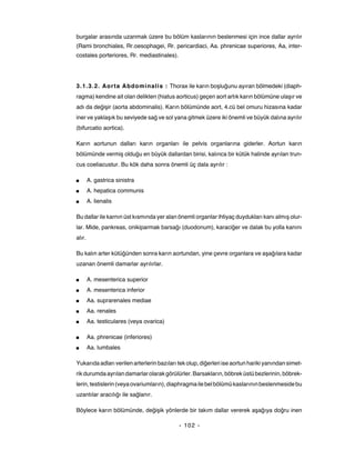 burgalar arasında uzanmak üzere bu bölüm kaslarının beslenmesi için ince dallar ayrılır
(Rami bronchiales, Rr.oesophagei, Rr. pericardiaci, Aa. phrenicae superiores, Aa, inter-
costales porteriores, Rr. mediastinales).




3.1.3.2. Aorta Abdominalis : Thorax ile karın boşluğunu ayıran bölmedeki (diaph-
ragma) kendine ait olan delikten (hiatus aorticus) geçen aort artık karın bölümüne ulaşır ve
adı da değişir (aorta abdominalis). Karın bölümünde aort, 4.cü bel omuru hizasına kadar
iner ve yaklaşık bu seviyede sağ ve sol yana gitmek üzere iki önemli ve büyük dalına ayrılır
(bifurcatio aortica).

Karın aortunun dalları karın organları ile pelvis organlarına giderler. Aortun karın
bölümünde vermiş olduğu en büyük dallardan birisi, kalınca bir kütük halinde ayrılan trun-
cus coeliacustur. Bu kök daha sonra önemli üç dala ayrılır :

■       A. gastrica sinistra
■       A. hepatica communis
■       A. lienalis

Bu dallar ile karnın üst kısmında yer alan önemli organlar ihtiyaç duydukları kanı almış olur-
lar. Mide, pankreas, onikiparmak barsağı (duodonum), karaciğer ve dalak bu yolla kanını
alır.

Bu kalın arter kütüğünden sonra karın aortundan, yine çevre organlara ve aşağılara kadar
uzanan önemli damarlar ayrılırlar.

■       A. mesenterica superior
■       A. mesenterica inferior
■       Aa. suprarenales mediae
■       Aa. renales
■       Aa. testiculares (veya ovarica)

■       Aa. phrenicae (inferiores)
■       Aa. lumbales

Yukarıda adları verilen arterlerin bazıları tek olup, diğerleri ise aortun hariki yanından simet-
rik durumda ayrılan damarlar olarak görülürler. Barsakların, böbrek üstü bezlerinin, böbrek-
lerin, testislerin (veya ovariumların), diaphragma ile bel bölümü kaslarının beslenmeside bu
uzantılar aracılığı ile sağlanır.

Böylece karın bölümünde, değişik yönlerde bir takım dallar vererek aşağıya doğru inen

                                            - 102 -
 