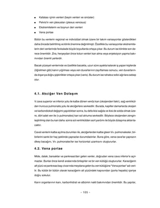 ■   Kafatası içinin venleri (beyin venleri ve sinüsler)
■   Pelvis'in ven plexusları (plexus venosus)
■   Ekstremitelerin ve boynun deri venleri
■   Vena portae

Bütün bu venlerin regional ve indivüdüel olmak üzere bir takım variasyonlar gösterdikleri
daha öncede belirtilmiş ve klinik önemine değinilmişti. Özellikle bu variasyonlar ekstremite-
lerin deri venlerinde fevkalade büyük boyutlarda ortaya çıkar. Bu durum ise klinikte son de-
rece önemlidir. Zira, herşeydan önce kolun venleri kan alma veya enjeksiyon yapma bakı-
mından önemli yerlerdir.

Bacak yüzeyel venlerinde ve özellikle bacakta, uzun süre ayakta kalarak iş yapan kişilerde
(öğretmen gibi) kanın yığılması veya ven duvarlarının zayıflaması sonucu, ven duvarların-
da dışarıya doğru şişkinlikler ortaya çıkar (varis). Bu durum ise rahatsız edici ağrılara sebep
olur.




4.1. Akciğer Ven Dolaşım

V.cava superior ve inferior yolu ile kalbe dönen venöz kan (oksijenden fakir), sağ ventrikül-
den truncus pulmonalis yolu ile akciğerlere sevkedilir. Burada, kapiller damarlarda oksijen
ve karbondioksit değişimi yapıldıktan sonra, bu defa ikisi sağda ve ikisi de solda olmak üze-
re, dört adet ven ile (v.pulmonales) kan sol atriuma sevkedilir. Böylece oksijenden zengin-
leştirilmiş olan bu kan daha sonra sol ventrikülden aort yardımı ile büyük dolaşıma aktarıla-
caktır.

Caval venlerin kalbe açılma durumları ile, akciğerlerden kalbe gleen Vv. pulmonalesler, bir-
birlerini sanki bir haç şeklinde çaprazlar durumdadırlar. Buna göre, vena cava'lar çaprazın
dikey bacağını, Vv. pulmonales'ler ise horizontal uzantısını oluştururlar.

4.2. Vena portae

Mide, dalak, barsaklar ve pankreas'dan gelen venler, doğrudan vena cava inferior'e açıl-
mazlar. Bunlar önce kendi aralarında birleşirler ve bir ven kütüğü oluştururlar. Karaciğerin
alt yüzü ve pankreas başı civarında meydana gelen bu ven kütüğüne "Vena portae" adı veri-
lir. Bu kütük bir bütün olarak karaciğerin alt yüzündeki kapısından (porta hepatis) içeriye
doğru sokulur.

Karın organlarının kanı, karbonhidrat ve albümin nakli bakımından önemlidir. Bu yapılar,


                                           - 105 -
 