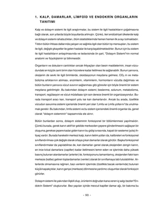1. KALP, DAMARLAR, LİMFOİD VE ENDOKRİN ORGANLARIN
    TANITIMI

Kalp ve dolaşım sistemi ile ilgili araştırmalar, bu sistem ile ilgili hastalıkların çoğalmasına
bağlı olarak, son yıllarda büyük boyutlarda artmıştır. Çünkü, ileri endüstriyel ülkelerde kalp
ve dolaşım sistemi rahatsızlıkları, ölüm istatistiklerinde hemen hemen ilk sırayı tutmaktadır.
Tıbbın bütün ihtisas dallarında çalışan ve sağlıkla ilgili olan bütün tıp mensupları, bu sistem
ile ilgili, değişik şikayetler ile gelen hastalar ile karşılaşabilmektedirler. Bunun için bu sistem
ile ilgili hastalıkların anlaşılmasında ve tedavisinde ön şart, "Dolaşım Sistemi"nin normal
anatomi ve fizyolojisinin iyi bilinmesidir.

Organların ve dokuların canlılıkları ancak ihtiyaçları olan besin maddelerinin, insan vücu-
dundaki en küçük canlı birim olan hücrelere kadar iletilmesi ile sağlanabilir. Bunun yanısıra,
oksijenin de sevki ile ilgili birimlerde, oksidasyonun meydana gelmesi, CO2 in ve meta-
bolizma artıklarının atılması, enzimlerin, vitaminlerin, hormonların vücutta dağılması ve
bütün bunların yanısıra vücut ısısının sağlanması gibi görevler için böyle önemli bir sistem
meydana getirilmiştir. Bu bakımdan dolaşım sistemi; beslenme, solunum, metabolizma,
transport, regülasyon ve vücut müdafaası için son derece önemli bir organizasyondur. Bu-
rada transport aracı kan, transport yolu ise kan damarlarıdır. Ancak bu arada, özellikle
vücudun savunma sistemi içerisinde önemli yeri olan 'Limfa ve Limfa yollarını"da unutma-
mak gerekir. Bu bakımdan, limfa sistemi ve bu sistem içerisindeki önemli organlar da, genel
olarak "dolaşım sisteminin" kapsamında ele alınır.

Bütün bunlardan sonra, dolaşım sisteminin fonksiyonel bir bölümlenmesi yapılmalıdır.
Çünkü burada, gerek kanın aktif bir şekilde merkezden çepere gönderilmesini sağlayan bir
oluşuma,gerekse çepere kadar giden kanın bu gidişi sırasında, kapalı bir sesteme (yola) ih-
tiyaç vardır. Burada hareketin merkezi kalp, kanın iletim yolları da, kalibreleri ve fonksiyonel
sınıflandırılması çok değişik olarak ortaya çıkan damarlar olarak görülür. Başka fonksiyonel
sınıflandırmalar da yapılabilirse de, kan damarları genel olarak,oksijenden zengin kanın,
en ince kılcal damarlara (capiller) kadar iletilmesini temin eden ve içlerinde daha yüksek
basınç bulunan atardamarlar (arterler) ile, fonksiyonunu tamamlamış, oksijenden fakir kanı
merkeze (kalbe) getiren toplardamarlar (venler) olarak bir sınıflamaya tabi tutulabilirler. Ar-
terlerde olmamasına rağmen, bazı venlerin içlerinde (özellikle bacak venlerinde) bulunan
küçük kapakçıklar, kanın geriye (merkeze) dönmesine yardımcı oluşumlar olarak fonksiyon
görürler.

Dolaşım sistemi ile yakından ilişkili olup, ürünlerini doğrudan kana veren iç salgı bezleri"En-
dokrin Sistemi" oluştururlar. Bez yapıları içinde mevcut kapiller damar ağı, bir bakıma bu


                                              - 90 -
 
