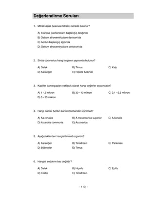 Değerlendirme Soruları

1. Mitral kapak (valvula mitralis) nerede bulunur?

   A) Truncus pulmonolis'in başlangıç deliğinde
   B) Ostium atrioventriculare dextrum'da
   C) Aortun başlangıç ağzında
   D) Ostium atrioventriculare sinistrum'da




2. Sinüs coronarius hangi organın yapısında bulunur?

   A) Dalak                         B) Timus                     C) Kalp
   D) Karaciğer                     E) Hipofiz bezinde




3. Kapiller damarçapları yaklaşık olarak hangi değerler arasındadır?

   A) 1 - 2 mikron                  B) 30 - 40 mikron            C) 0,1 - 0,3 mikron
   D) 5 - 25 mikron




4. Hangi damar Aortun karın bölümünden ayrılmaz?

   A) Aa.renales                    B) A.mesenterica superior    C) A.lienalis
   D) A.carotis communis            E) Aa.ovarica




5. Aşağıdakilerden hangisi limfoid organdır?

   A) Karaciğer                     B) Tiroid bezi               C) Pankreas
   D) Böbrekler                     E) Timus




6. Hangisi endokrin bez değildir?

   A) Dalak                         B) Hipofiz                   C) Epifiz
   D) Testis                        E) Tiroid bezi




                                          - 113 -
 