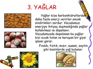 3. YAĞLAR
       Yağlar bize karbonhidratlardan
  daha fazla enerji verirler ancak
  sindirimleri zordur. Vücudumuz
  enerjiye ihtiyaç duymadığında yağlar
  kullanılmaz ve depolanır.
  Vücudumuzda depolanan bu yağlar
  bizi sıcak tutan ve koruyan bir giysi
  işlemi görür.
     Fındık, fıstık, mısır, susam, zeytin
         gibi besinlerde yağ bulunur.
 
