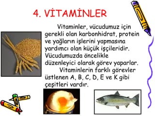 4. VİTAMİNLER
       Vitaminler, vücudumuz için
  gerekli olan karbonhidrat, protein
  ve yağların işlerini yapmasına
  yardımcı olan küçük işçileridir.
  Vücudumuzda öncelikle
  düzenleyici olarak görev yaparlar.
        Vitaminlerin farklı görevler
  üstlenen A, B, C, D, E ve K gibi
  çeşitleri vardır.
 