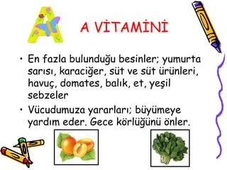 A VİTAMİNİ

• En fazla bulunduğu besinler; yumurta
  sarısı, karaciğer, süt ve süt ürünleri,
  havuç, domates, balık, et, yeşil
  sebzeler
• Vücudumuza yararları; büyümeye
  yardım eder. Gece körlüğünü önler.
 