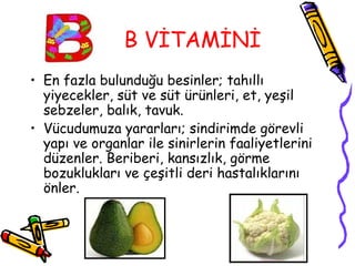 B VİTAMİNİ
• En fazla bulunduğu besinler; tahıllı
  yiyecekler, süt ve süt ürünleri, et, yeşil
  sebzeler, balık, tavuk.
• Vücudumuza yararları; sindirimde görevli
  yapı ve organlar ile sinirlerin faaliyetlerini
  düzenler. Beriberi, kansızlık, görme
  bozuklukları ve çeşitli deri hastalıklarını
  önler.
 