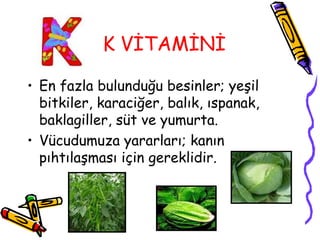 K VİTAMİNİ

• En fazla bulunduğu besinler; yeşil
  bitkiler, karaciğer, balık, ıspanak,
  baklagiller, süt ve yumurta.
• Vücudumuza yararları; kanın
  pıhtılaşması için gereklidir.
 