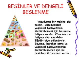 BESİNLER VE DENGELİ
     BESLENME
           Vücudumuz bir makine gibi
         çalışır. Vücudumuzun
         yaşamsal faaliyetlerini
         sürdürebilmesi için besinlere
         ihtiyacı vardır. Vücudumuzun
         ihtiyacı olan maddeler
         BESİN diye adlandırılır.
         Büyüme, hareket etme ve
         yaşamsal faaliyetlerimizi
         sürdürebilmemiz için bu
         besinlere ihtiyacımız vardır.
 