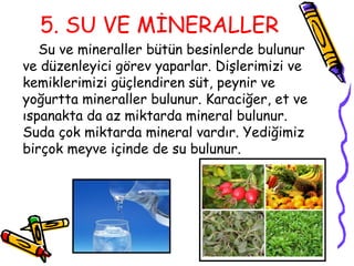 5. SU VE MİNERALLER
   Su ve mineraller bütün besinlerde bulunur
ve düzenleyici görev yaparlar. Dişlerimizi ve
kemiklerimizi güçlendiren süt, peynir ve
yoğurtta mineraller bulunur. Karaciğer, et ve
ıspanakta da az miktarda mineral bulunur.
Suda çok miktarda mineral vardır. Yediğimiz
birçok meyve içinde de su bulunur.
 