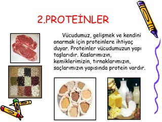 2.PROTEİNLER
     Vücudumuz, gelişmek ve kendini
  onarmak için proteinlere ihtiyaç
  duyar. Proteinler vücudumuzun yapı
  taşlarıdır. Kaslarımızın,
  kemiklerimizin, tırnaklarımızın,
  saçlarımızın yapısında protein vardır.
 