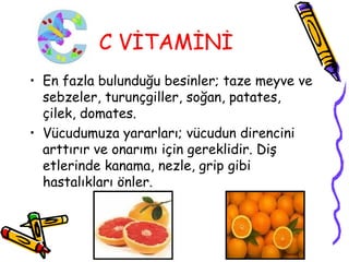 C VİTAMİNİ
• En fazla bulunduğu besinler; taze meyve ve
  sebzeler, turunçgiller, soğan, patates,
  çilek, domates.
• Vücudumuza yararları; vücudun direncini
  arttırır ve onarımı için gereklidir. Diş
  etlerinde kanama, nezle, grip gibi
  hastalıkları önler.
 