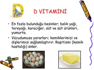 D VİTAMİNİ

• En fazla bulunduğu besinler; balık yağı,
  tereyağı, karaciğer, süt ve süt ürünleri,
  yumurta.
• Vücudumuza yararları; kemiklerimizi ve
  dişlerimizi sağlamlaştırır. Raşitizmi (kemik
  hastalığı) önler.
 